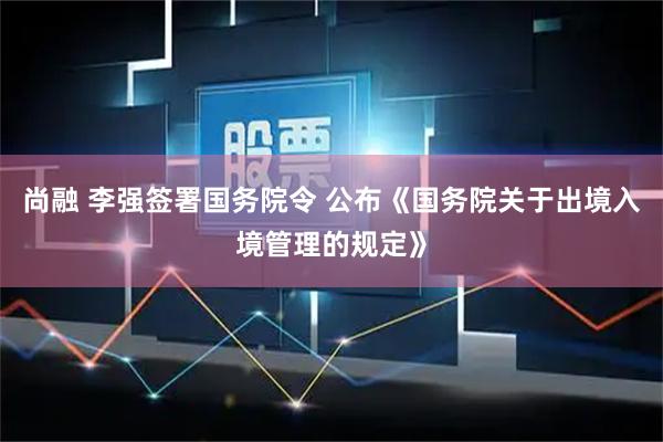 尚融 李强签署国务院令 公布《国务院关于出境入境管理的规定》