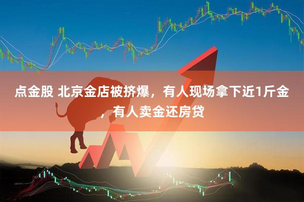 点金股 北京金店被挤爆，有人现场拿下近1斤金，有人卖金还房贷