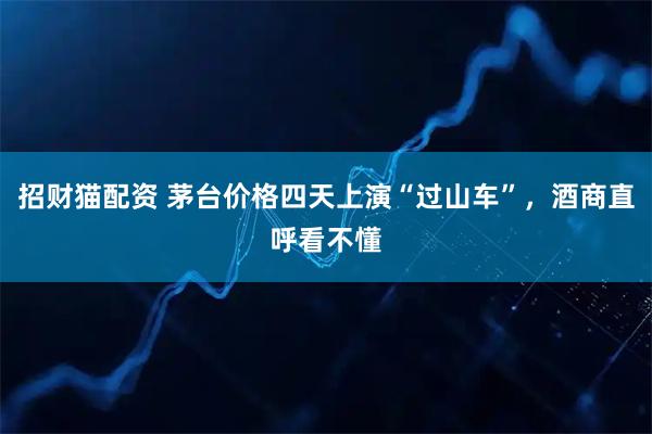 招财猫配资 茅台价格四天上演“过山车”，酒商直呼看不懂