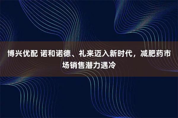博兴优配 诺和诺德、礼来迈入新时代，减肥药市场销售潜力遇冷