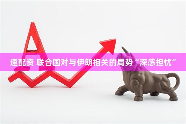 速配资 联合国对与伊朗相关的局势“深感担忧”