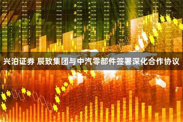 兴泊证券 辰致集团与中汽零部件签署深化合作协议