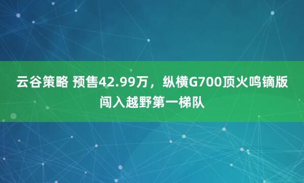 云谷策略 预售42.99万，纵横G700顶火鸣镝版闯入越野第一梯队
