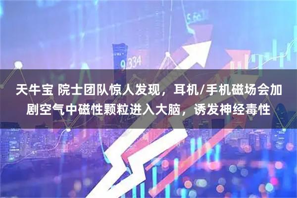 天牛宝 院士团队惊人发现，耳机/手机磁场会加剧空气中磁性颗粒进入大脑，诱发神经毒性