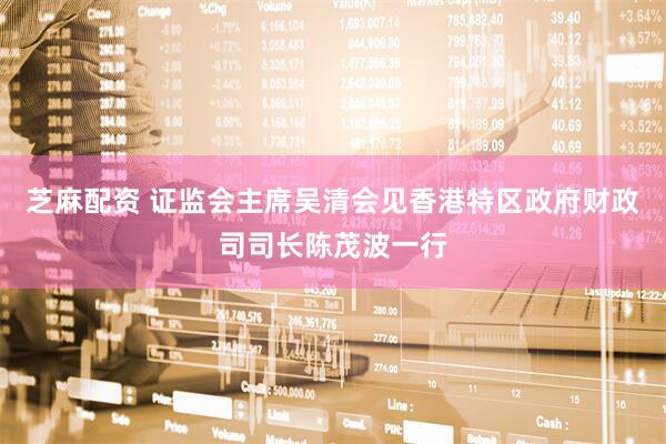 芝麻配资 证监会主席吴清会见香港特区政府财政司司长陈茂波一行