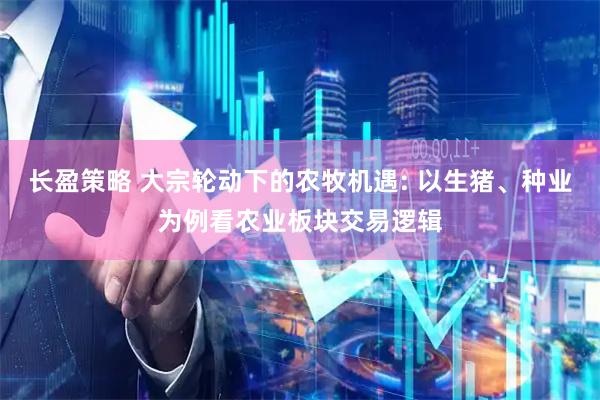 长盈策略 大宗轮动下的农牧机遇: 以生猪、种业为例看农业板块交易逻辑