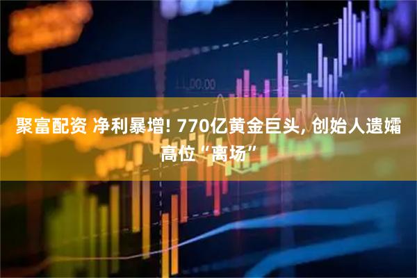聚富配资 净利暴增! 770亿黄金巨头, 创始人遗孀高位“离场”