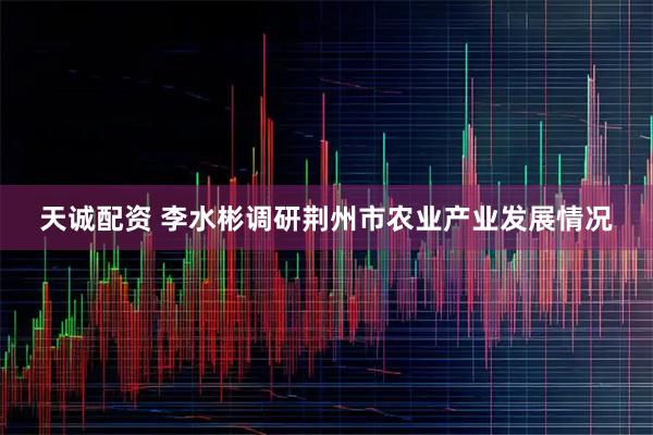 天诚配资 李水彬调研荆州市农业产业发展情况