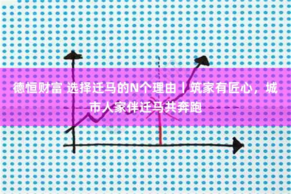 德恒财富 选择迁马的N个理由丨筑家有匠心，城市人家伴迁马共奔跑