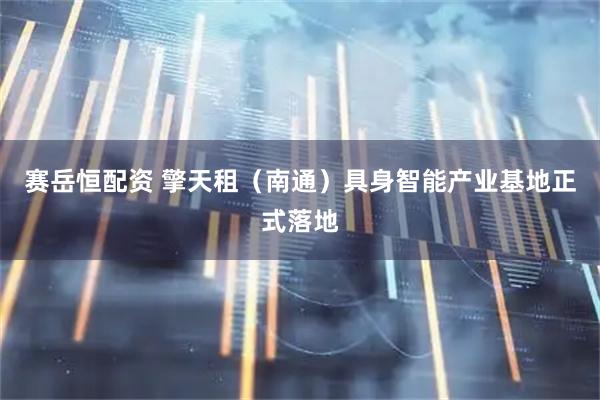赛岳恒配资 擎天租（南通）具身智能产业基地正式落地