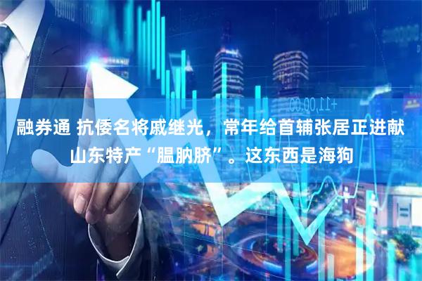融券通 抗倭名将戚继光，常年给首辅张居正进献山东特产“腽肭脐”。这东西是海狗