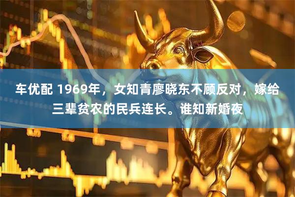 车优配 1969年，女知青廖晓东不顾反对，嫁给三辈贫农的民兵连长。谁知新婚夜
