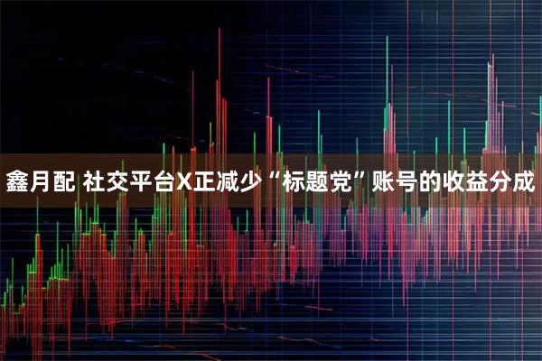 鑫月配 社交平台X正减少“标题党”账号的收益分成