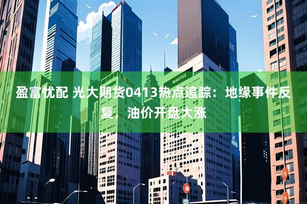盈富忧配 光大期货0413热点追踪：地缘事件反复，油价开盘大涨