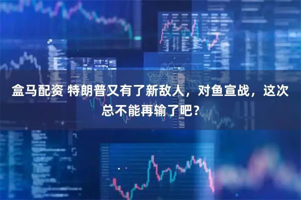 盒马配资 特朗普又有了新敌人，对鱼宣战，这次总不能再输了吧？