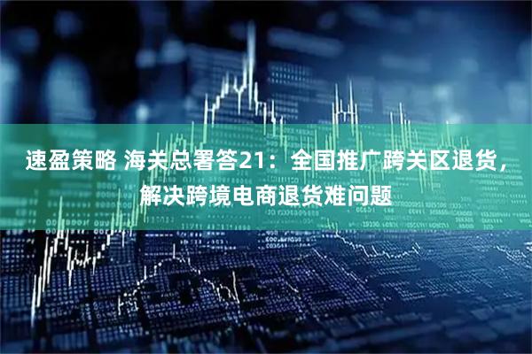 速盈策略 海关总署答21：全国推广跨关区退货，解决跨境电商退货难问题