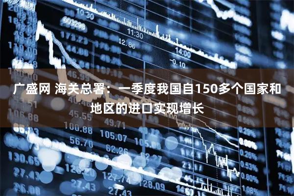 广盛网 海关总署：一季度我国自150多个国家和地区的进口实现增长