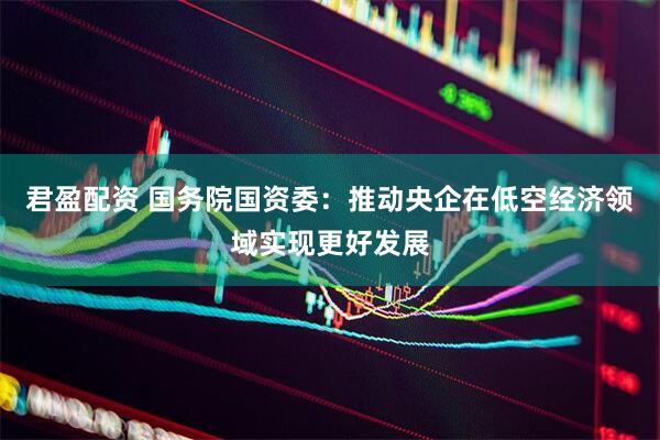 君盈配资 国务院国资委：推动央企在低空经济领域实现更好发展