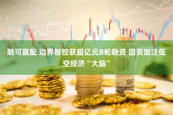 融可赢配 边界智控获超亿元B轮融资 国资加注低空经济“大脑”