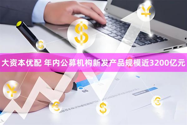 大资本优配 年内公募机构新发产品规模近3200亿元
