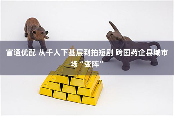 富通优配 从千人下基层到拍短剧 跨国药企县域市场“变阵”