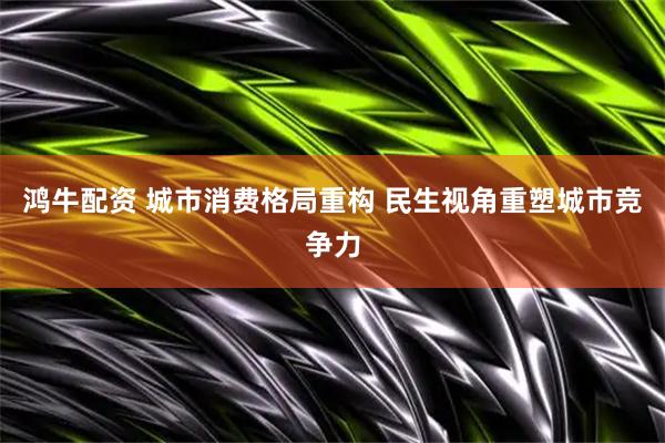 鸿牛配资 城市消费格局重构 民生视角重塑城市竞争力