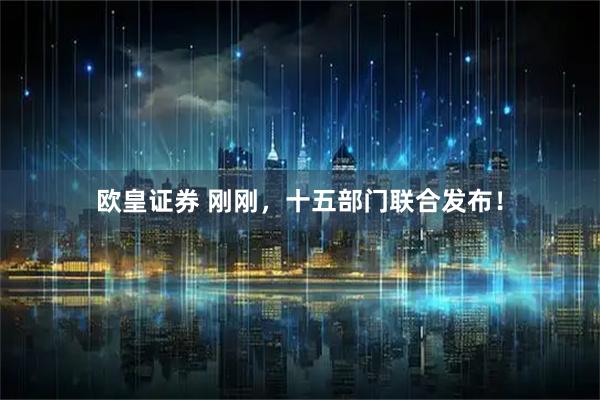 欧皇证券 刚刚,十五部门联合发布!