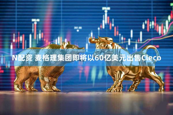 N配资 麦格理集团即将以60亿美元出售Cleco