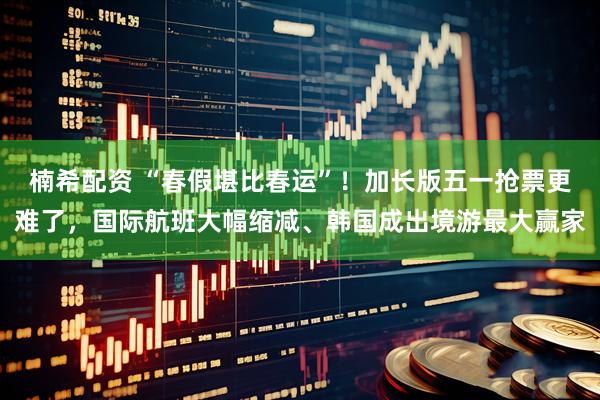 楠希配资 “春假堪比春运”！加长版五一抢票更难了，国际航班大幅缩减、韩国成出境游最大赢家