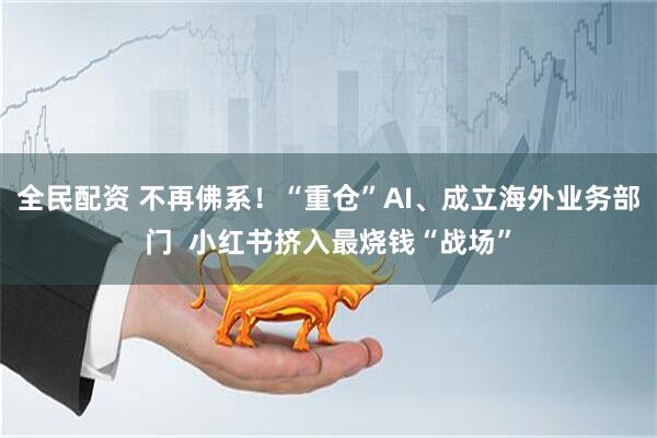 全民配资 不再佛系！“重仓”AI、成立海外业务部门  小红书挤入最烧钱“战场”