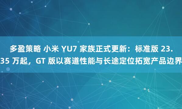 多盈策略 小米 YU7 家族正式更新：标准版 23.35 万起，GT 版以赛道性能与长途定位拓宽产品边界