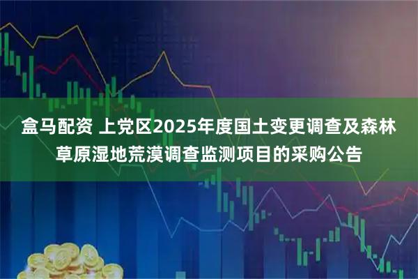 盒马配资 上党区2025年度国土变更调查及森林草原湿地荒漠调查监测项目的采购公告