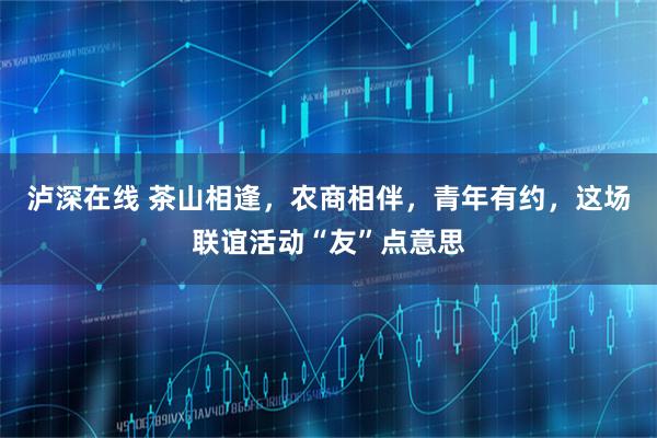 泸深在线 茶山相逢，农商相伴，青年有约，这场联谊活动“友”点意思