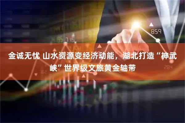 金诚无忧 山水资源变经济动能，湖北打造“神武峡”世界级文旅黄金轴带