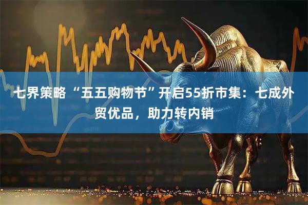 七界策略 “五五购物节”开启55折市集：七成外贸优品，助力转内销