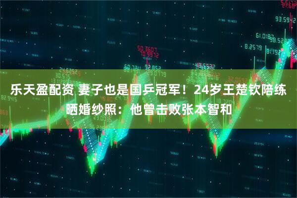 乐天盈配资 妻子也是国乒冠军！24岁王楚钦陪练晒婚纱照：他曾击败张本智和