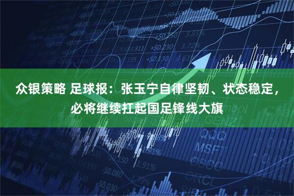 众银策略 足球报：张玉宁自律坚韧、状态稳定，必将继续扛起国足锋线大旗