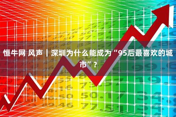 恒牛网 风声｜深圳为什么能成为“95后最喜欢的城市”？