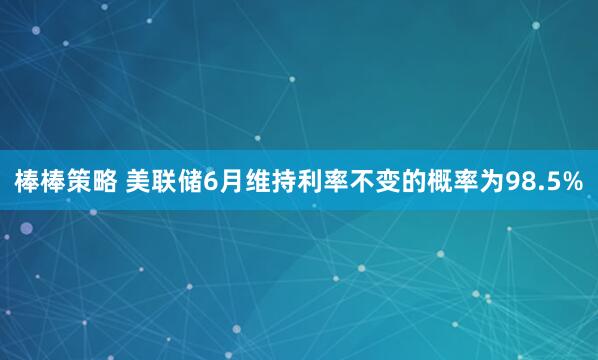棒棒策略 美联储6月维持利率不变的概率为98.5%