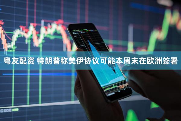 粤友配资 特朗普称美伊协议可能本周末在欧洲签署