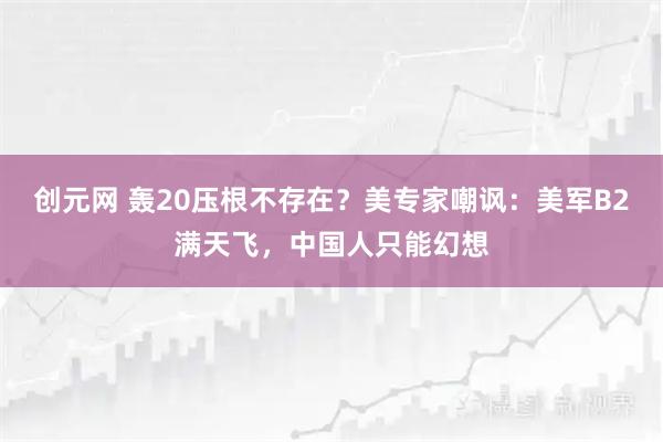 创元网 轰20压根不存在？美专家嘲讽：美军B2满天飞，中国人只能幻想
