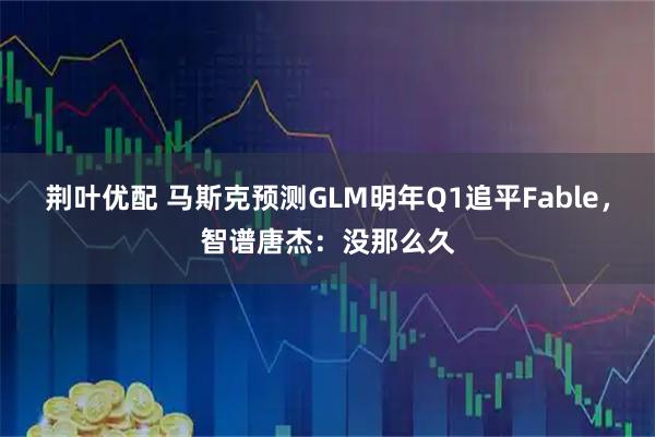 荆叶优配 马斯克预测GLM明年Q1追平Fable，智谱唐杰：没那么久