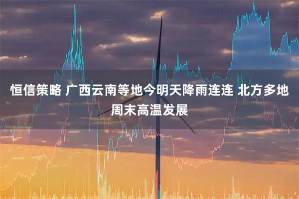 恒信策略 广西云南等地今明天降雨连连 北方多地周末高温发展