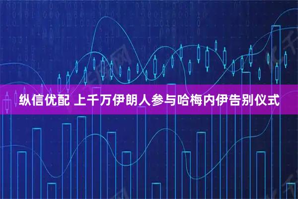 纵信优配 上千万伊朗人参与哈梅内伊告别仪式
