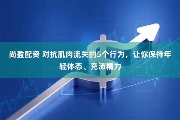 尚盈配资 对抗肌肉流失的5个行为，让你保持年轻体态、充沛精力