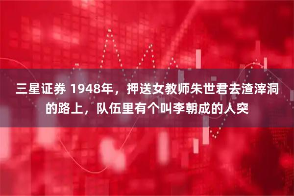 三星证券 1948年，押送女教师朱世君去渣滓洞的路上，队伍里有个叫李朝成的人突