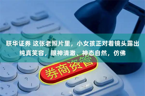 联华证券 这张老照片里，小女孩正对着镜头露出纯真笑容，眼神清澈、神态自然，仿佛