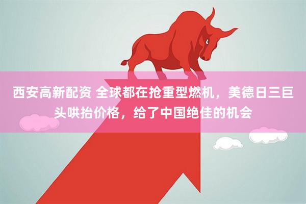 西安高新配资 全球都在抢重型燃机，美德日三巨头哄抬价格，给了中国绝佳的机会