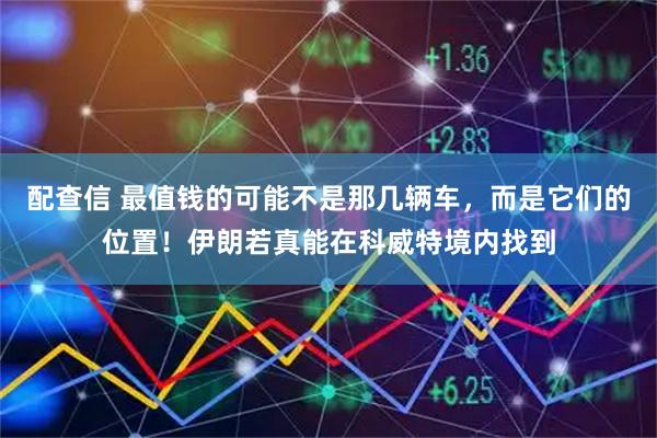 配查信 最值钱的可能不是那几辆车，而是它们的位置！伊朗若真能在科威特境内找到