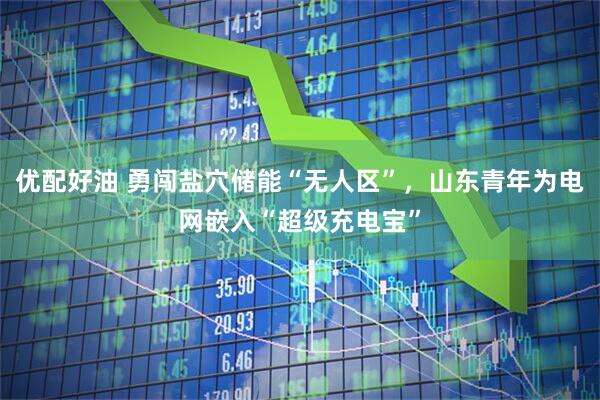 优配好油 勇闯盐穴储能“无人区”，山东青年为电网嵌入“超级充电宝”
